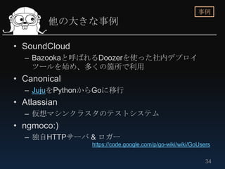 事例
        他の大きな事例

• SoundCloud
  – Bazookaと呼ばれるDoozerを使った社内デプロイ
    ツールを始め、多くの箇所で利用
• Canonical
  – JujuをPythonからGoに移行
• Atlassian
  – 仮想マシンクラスタのテストシステム
• ngmoco:)
  – 独自HTTPサーバ & ロガー
               https://code.google.com/p/go-wiki/wiki/GoUsers


                                                           34
 