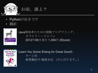お前、誰よ？

• Pythonが好きです
• 翻訳

   「Java開発者のための関数プログラミング」
        オライリー・ジャパン
        2012年06月発行 1,365円 (Ebook)


   「Learn You Some Erlang for Great Good!」
        オーム社
        絶賛翻訳中 価格未定 （がんばります...）


                                             6
 