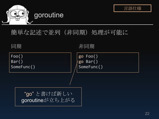 言語仕様
         goroutine

簡単な記述で並列（非同期）処理が可能に

同期                    非同期
Foo()                 go Foo()
Bar()              ...