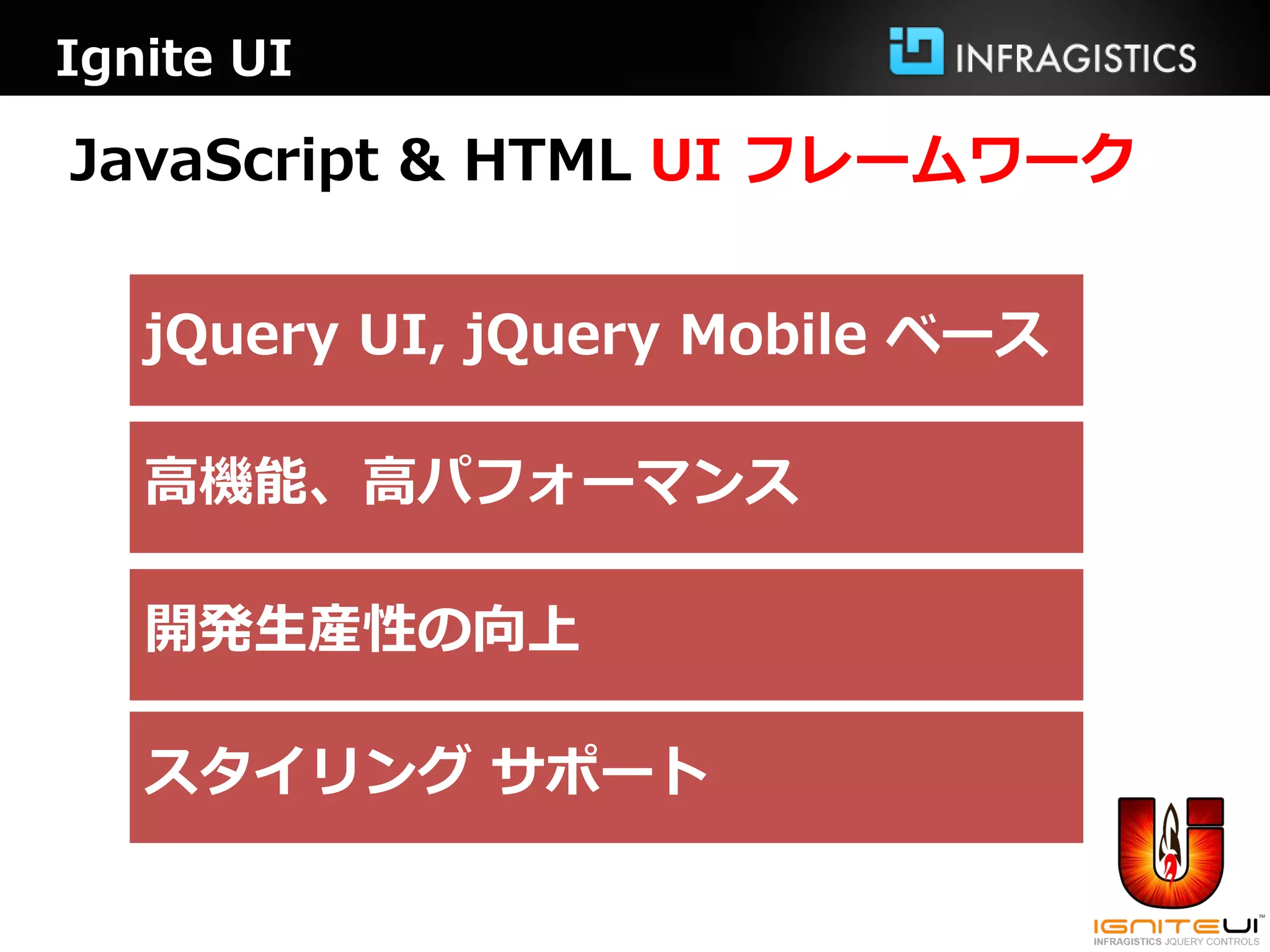 Ignite UI

JavaScript & HTML UI フレームワーク


   jQuery UI, jQuery Mobile ベース

   高機能、高パフォーマンス

   開発生産性の向上

   スタイリング サポート
 