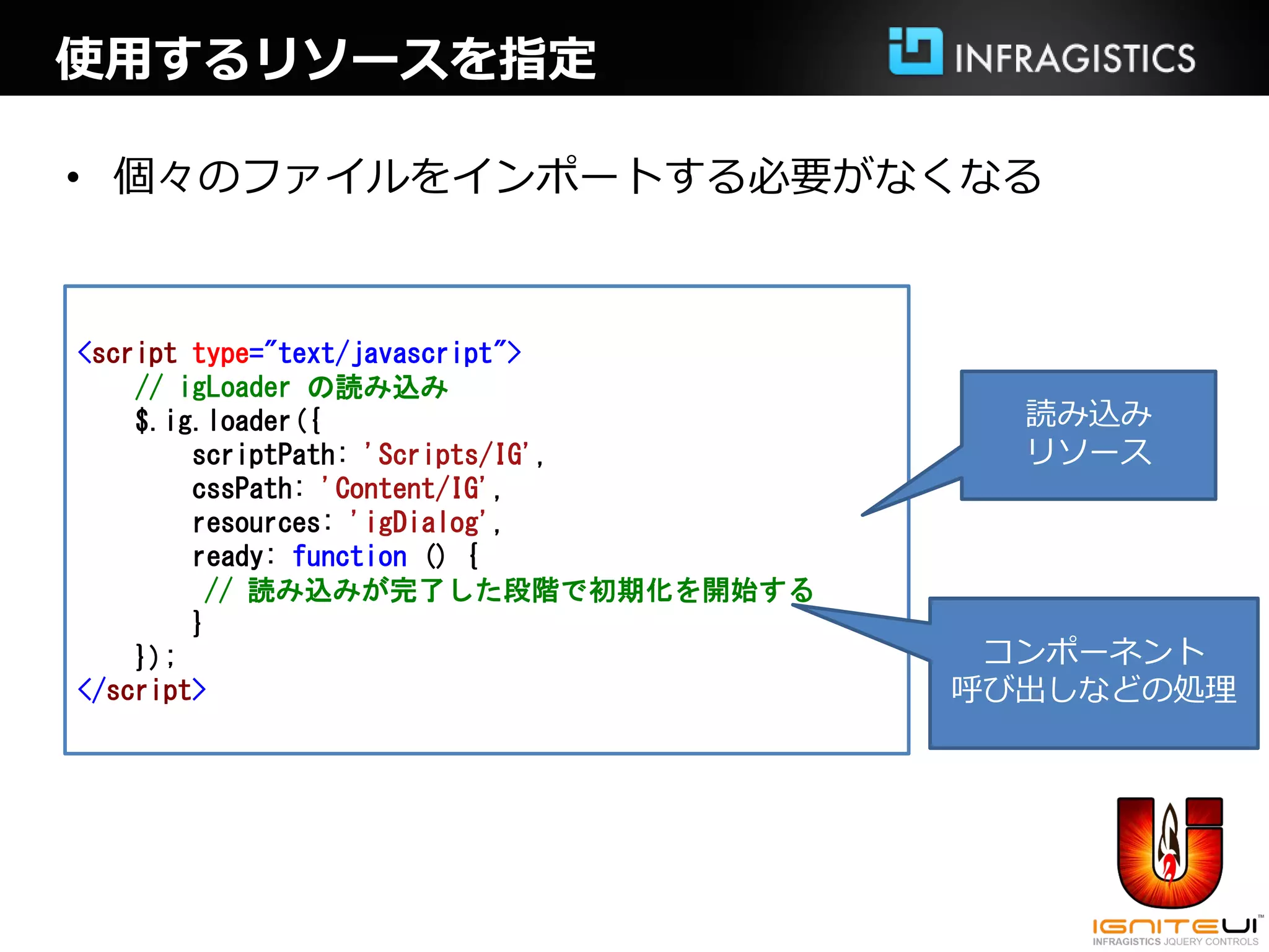 使用するリソースを指定

• 個々のファイルをインポートする必要がなくなる



<script type="text/javascript">
    // igLoader の読み込み
    $.ig.loader({                     読み込み
        scriptPath: 'Scripts/IG',     リソース
        cssPath: 'Content/IG',
        resources: 'igDialog',
        ready: function () {
         // 読み込みが完了した段階で初期化を開始する
        }
    });                              コンポーネント
</script>                           呼び出しなどの処理
 