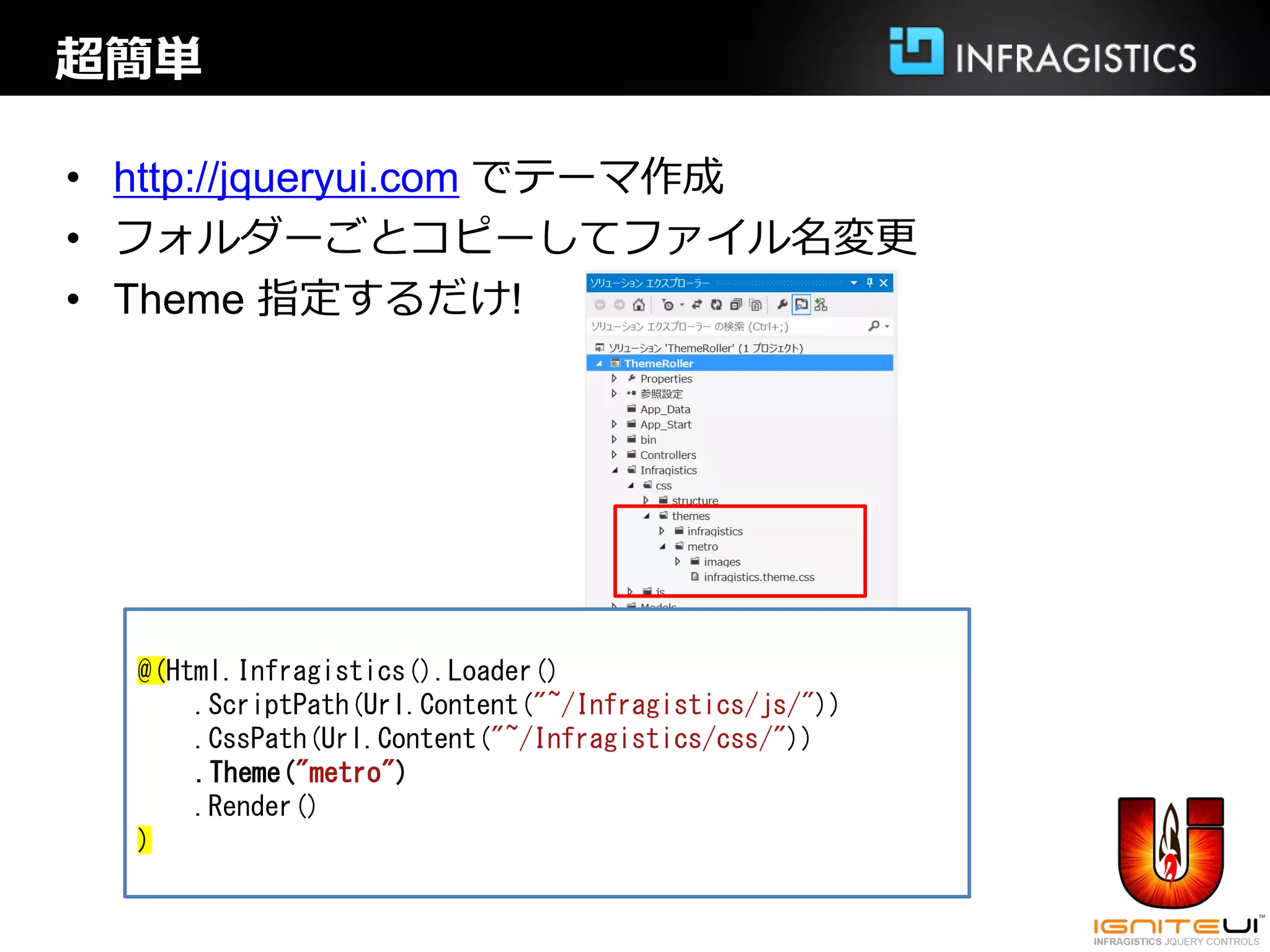 超簡単

• http://jqueryui.com でテーマ作成
• フォルダーごとコピーしてファイル名変更
• Theme 指定するだけ!




  @(Html.Infragistics().Loader()
      .ScriptPath(Url.Content("~/Infragistics/js/"))
      .CssPath(Url.Content("~/Infragistics/css/"))
      .Theme("metro")
      .Render()
  )
 