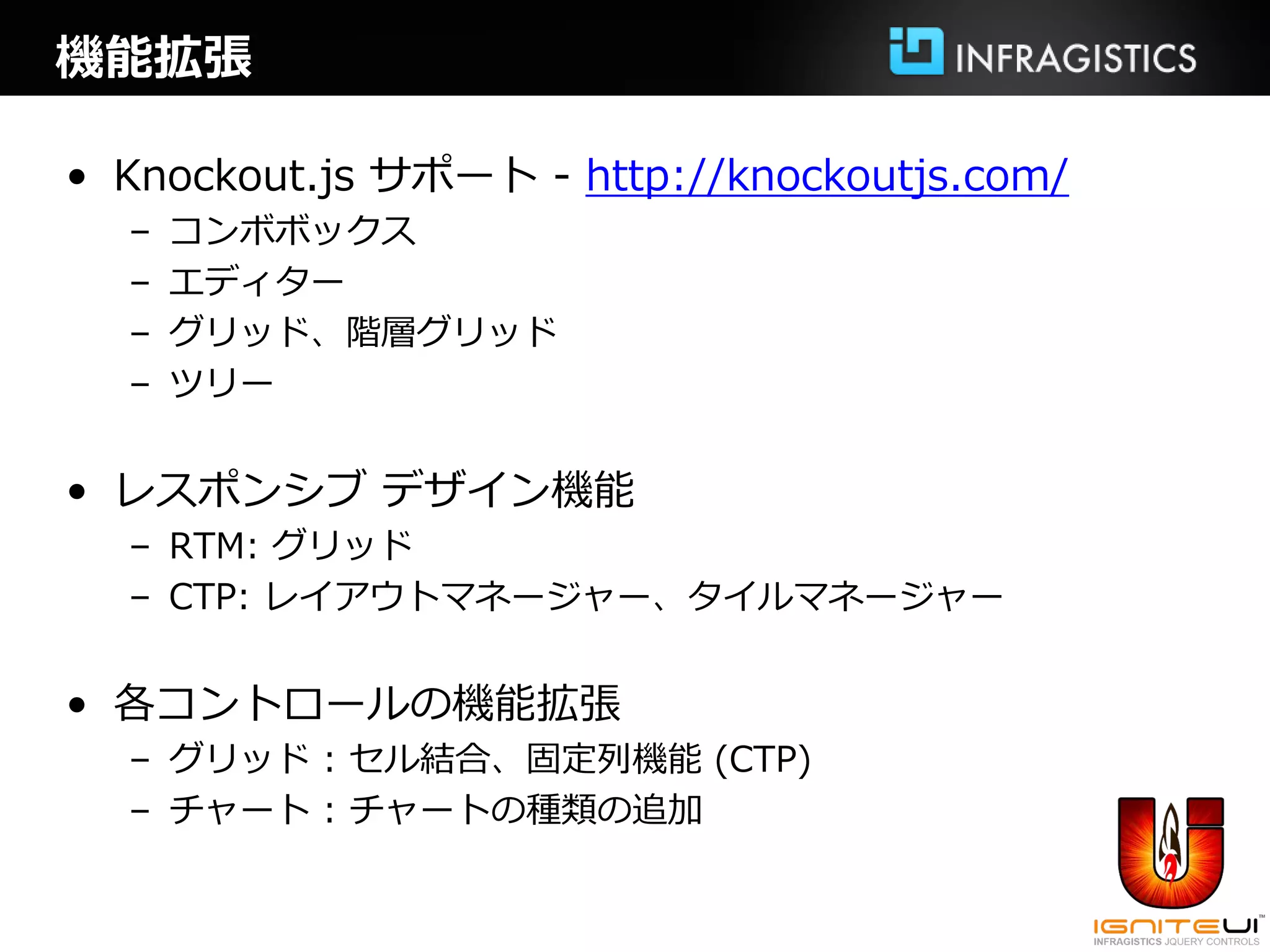 機能拡張

• Knockout.js サポート - http://knockoutjs.com/
  –   コンボボックス
  –   エディター
  –   グリッド、階層グリッド
  –   ツリー


• レスポンシブ デザイン機能
  – RTM: グリッド
  – CTP: レイアウトマネージャー、タイルマネージャー


• 各コントロールの機能拡張
  – グリッド : セル結合、固定列機能 (CTP)
  – チャート : チャートの種類の追加
 