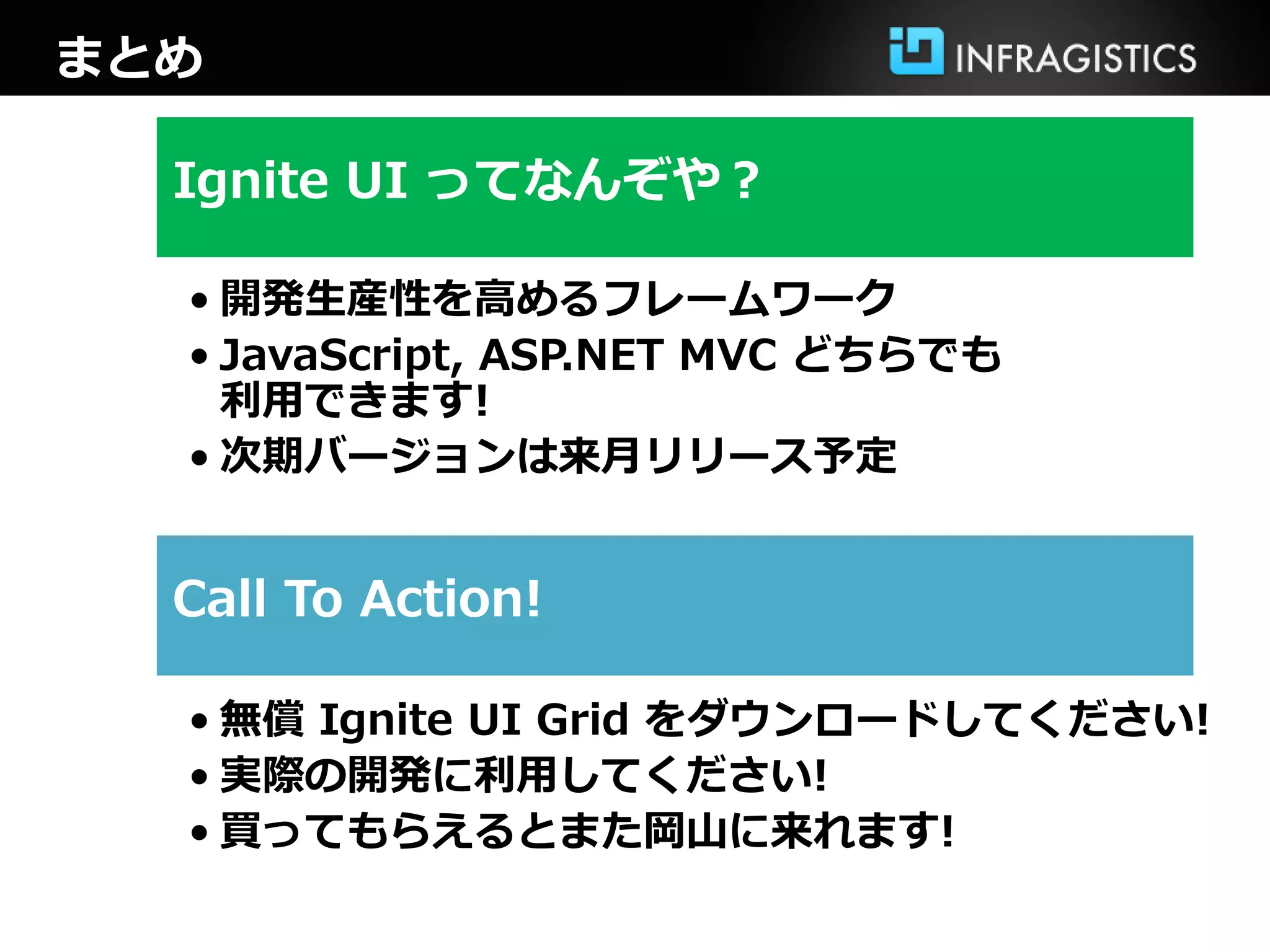 まとめ

  Ignite UI ってなんぞや？

  • 開発生産性を高めるフレームワーク
  • JavaScript, ASP.NET MVC どちらでも
    利用できます!
  • 次期バージョンは来月リリース予定


  Call To Action!

  • 無償 Ignite UI Grid をダウンロードしてください!
  • 実際の開発に利用してください!
  • 買ってもらえるとまた岡山に来れます!
 