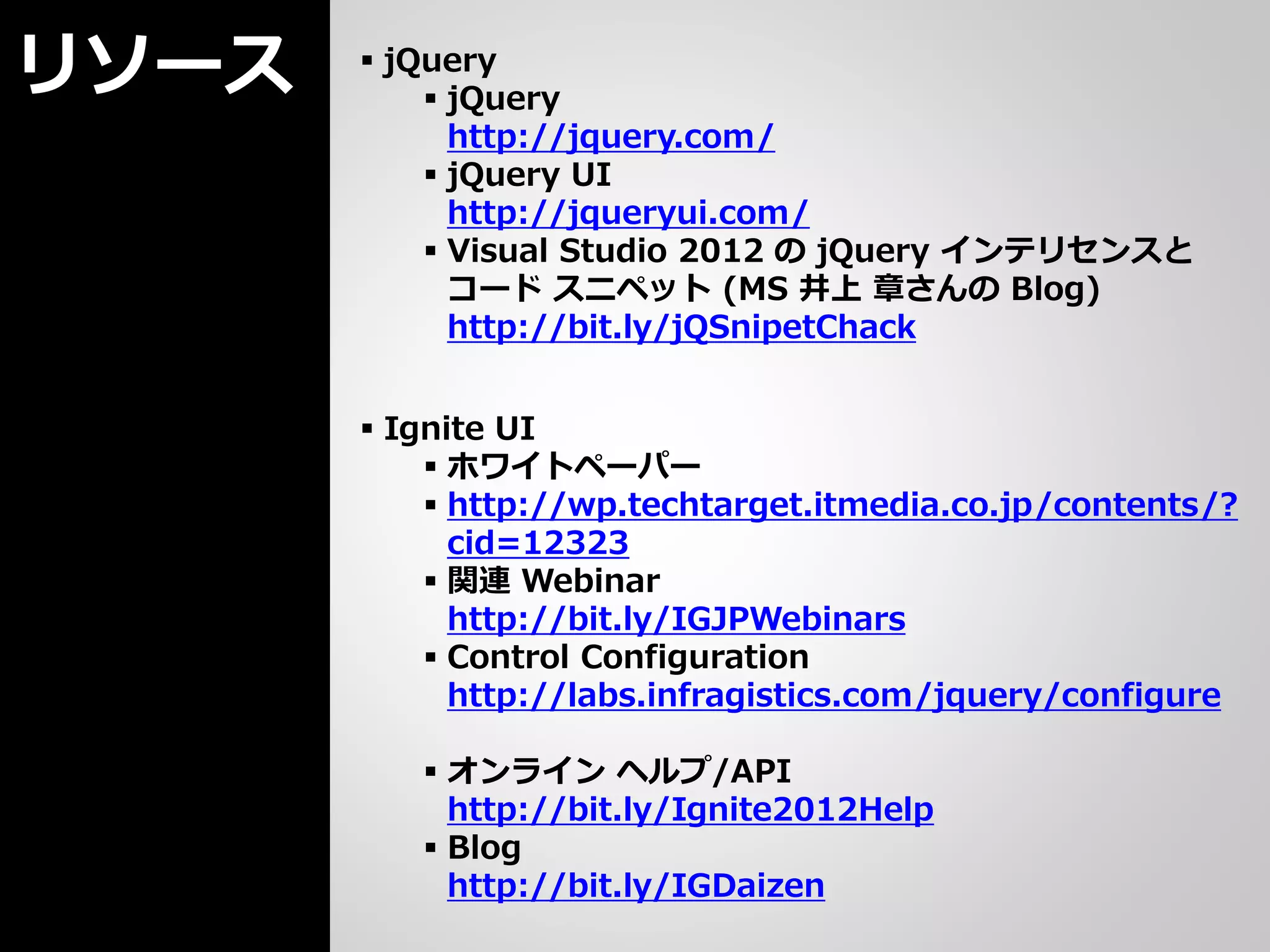 リソース    jQuery
            jQuery
             http://jquery.com/
            jQuery UI
             http://jqueryui.com/
            Visual Studio 2012 の jQuery インテリセンスと
             コード スニペット (MS 井上 章さんの Blog)
             http://bit.ly/jQSnipetChack


        Ignite UI
            ホワイトペーパー
            http://wp.techtarget.itmedia.co.jp/contents/?
             cid=12323
            関連 Webinar
             http://bit.ly/IGJPWebinars
            Control Configuration
             http://labs.infragistics.com/jquery/configure

           オンライン ヘルプ/API
            http://bit.ly/Ignite2012Help
           Blog
            http://bit.ly/IGDaizen
 