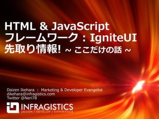 HTML & JavaScript
フレームワーク : IgniteUI
先取り情報! ~ ここだけの話 ~


Daizen Ikehara : Marketing & Developer Evangelist
dikehara@infragistics.com
Twitter @Neri78
 