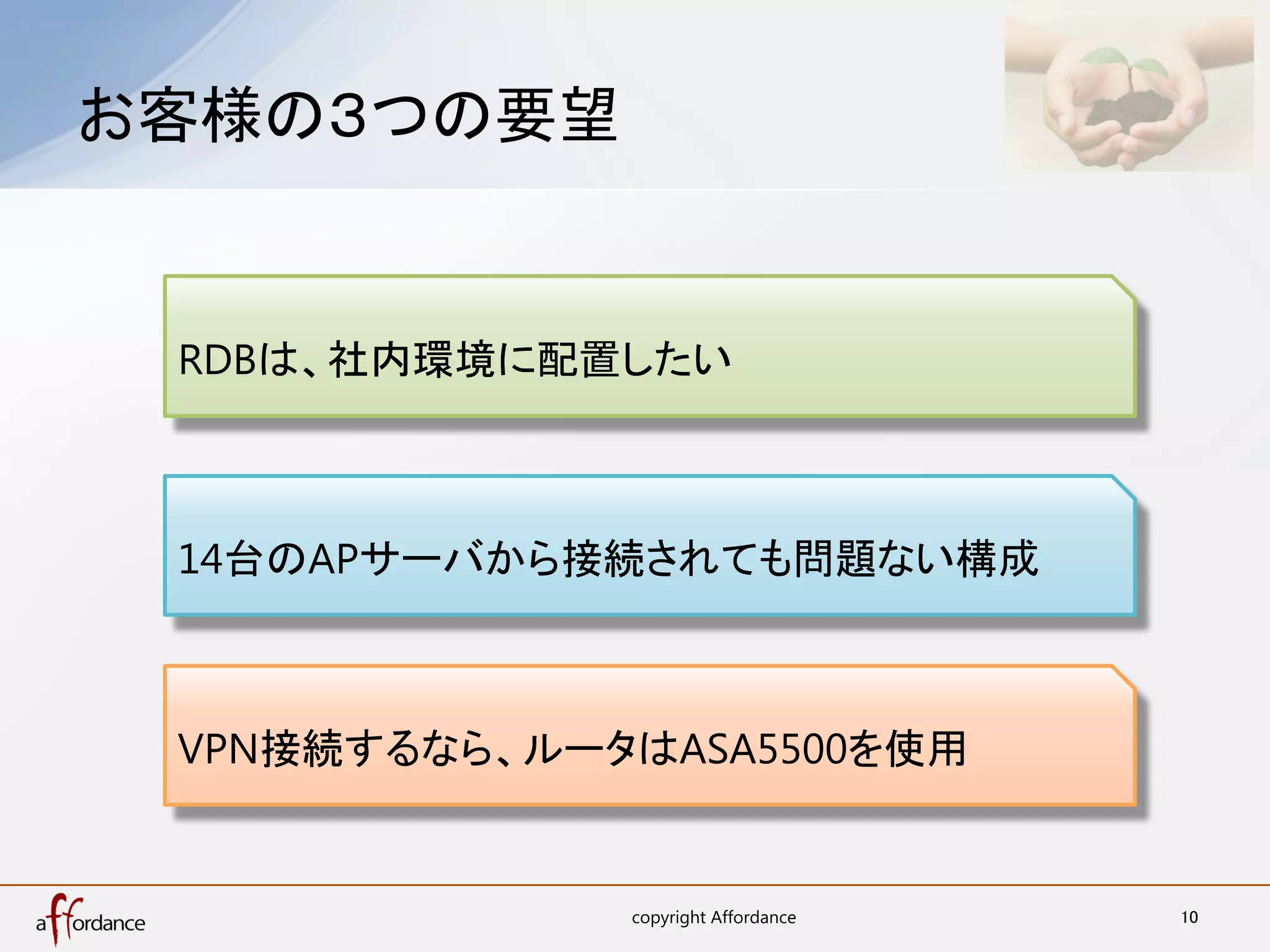 お客様の３つの要望	


 RDBは、社内環境に配置したい



 14台のAPサーバから接続されても問題ない構成



 VPN接続するなら、ルータはASA5500を使用


              copyright Affordance	
   10	
 