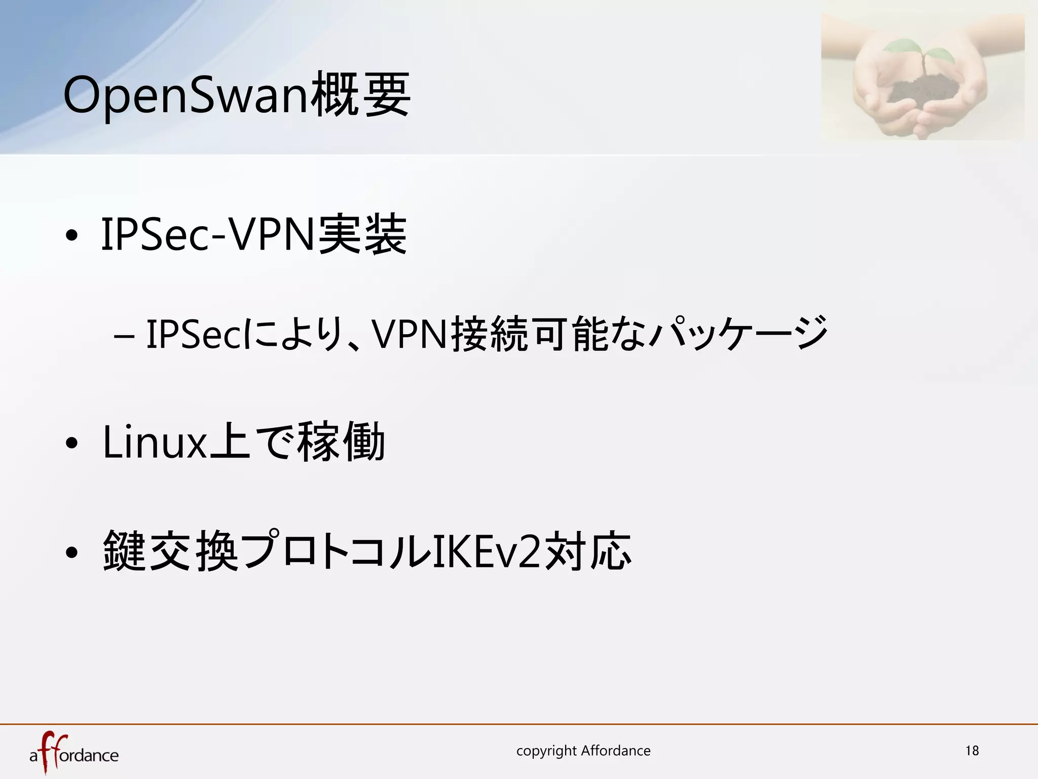 OpenSwan概要	

•  IPSec-VPN実装

  –  IPSecにより、VPN接続可能なパッケージ

•  Linux上で稼働

•  鍵交換プロトコルIKEv2対応



                 copyright Affordance	
   18	
 