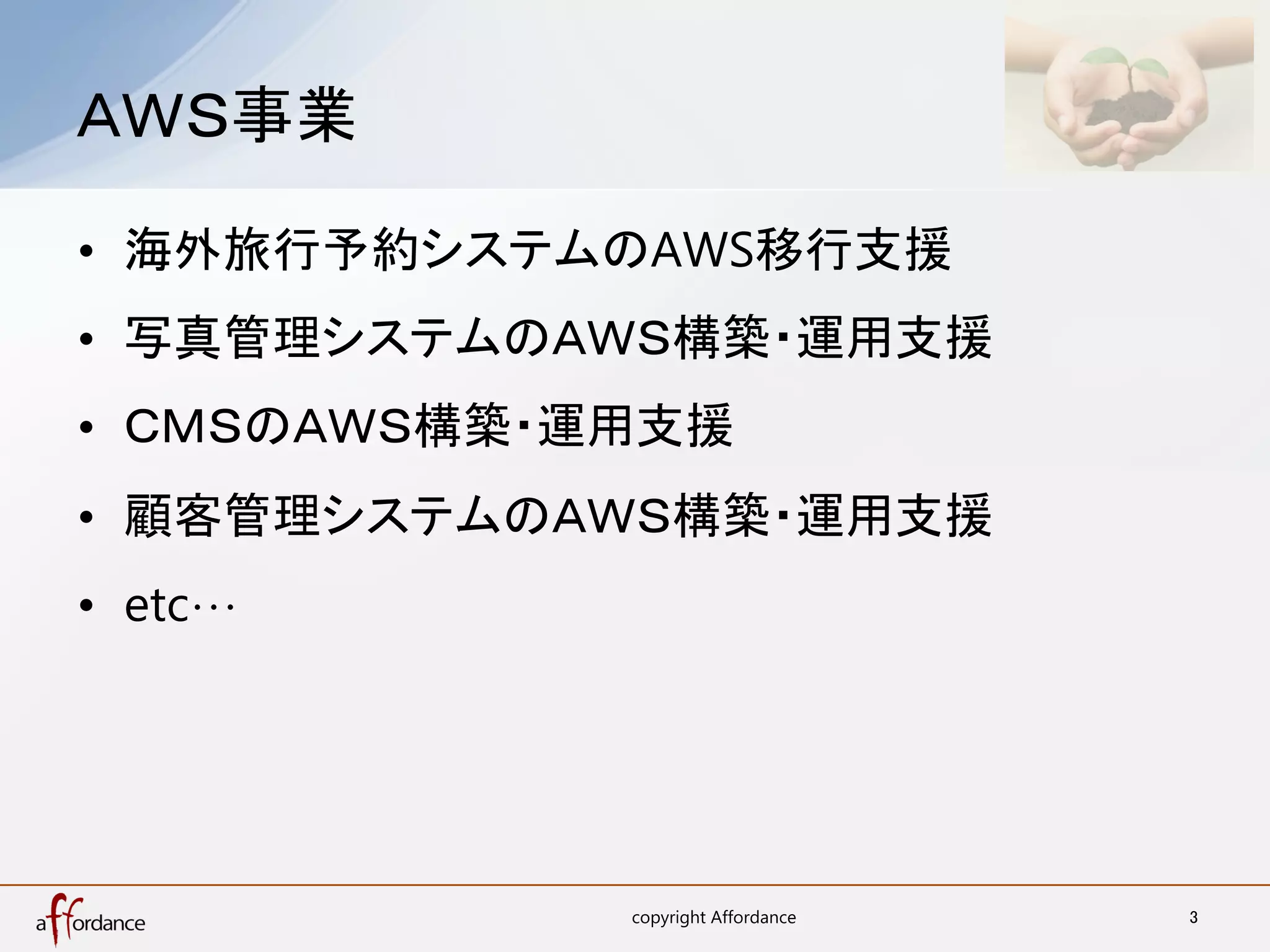 ＡＷＳ事業	

•  海外旅行予約システムのAWS移行支援
•  写真管理システムのＡＷＳ構築・運用支援
•  ＣＭＳのＡＷＳ構築・運用支援
•  顧客管理システムのＡＷＳ構築・運用支援
•  etc…	




              copyright Affordance	
   3	
 