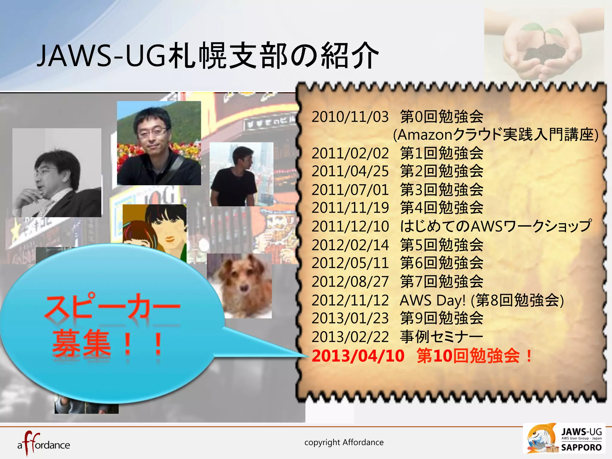 JAWS-UG札幌支部の紹介	
            2010/11/03　第0回勉強会
            　　　　　　　　(Amazonクラウド実践入門講座)
            2011/02/02　第1回勉強会
            2011/04/25　第2回勉強会
            2011/07/01　第3回勉強会
            2011/11/19　第4回勉強会
            2011/12/10　はじめてのAWSワークショップ
            2012/02/14　第5回勉強会
            2012/05/11　第6回勉強会
            2012/08/27　第7回勉強会
            2012/11/12　AWS Day! (第8回勉強会)
            2013/01/23　第9回勉強会
            2013/02/22　事例セミナー
            2013/04/10　第10回勉強会！	



           copyright Affordance	
    6	
 