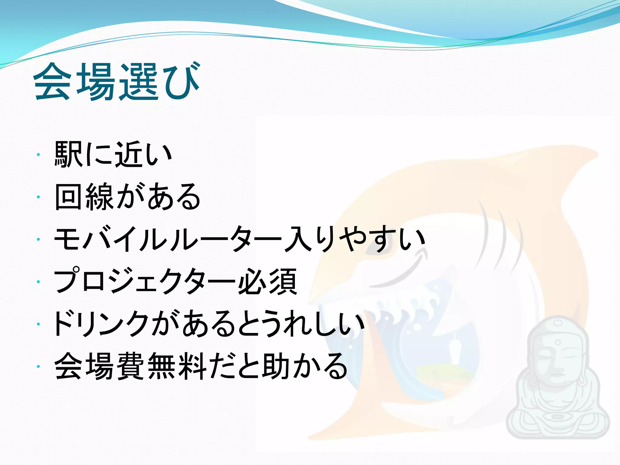 会場選び
   駅に近い
   回線がある
   モバイルルーター入りやすい
   プロジェクター必須
   ドリンクがあるとうれしい
   会場費無料だと助かる
 