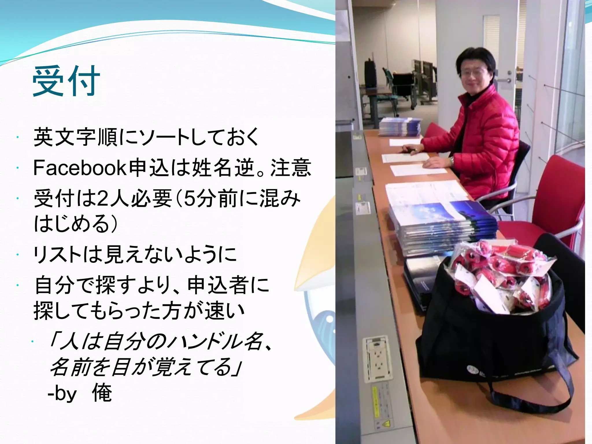 受付
 英文字順にソートしておく
 Facebook申込は姓名逆。注意
 受付は2人必要（5分前に混み
  はじめる）
 リストは見えないように
 自分で探すより、申込者に
  探してもらった方が速い
 「人は自分のハンドル名、
  名前を目が覚えてる」
  -bｙ 俺
 