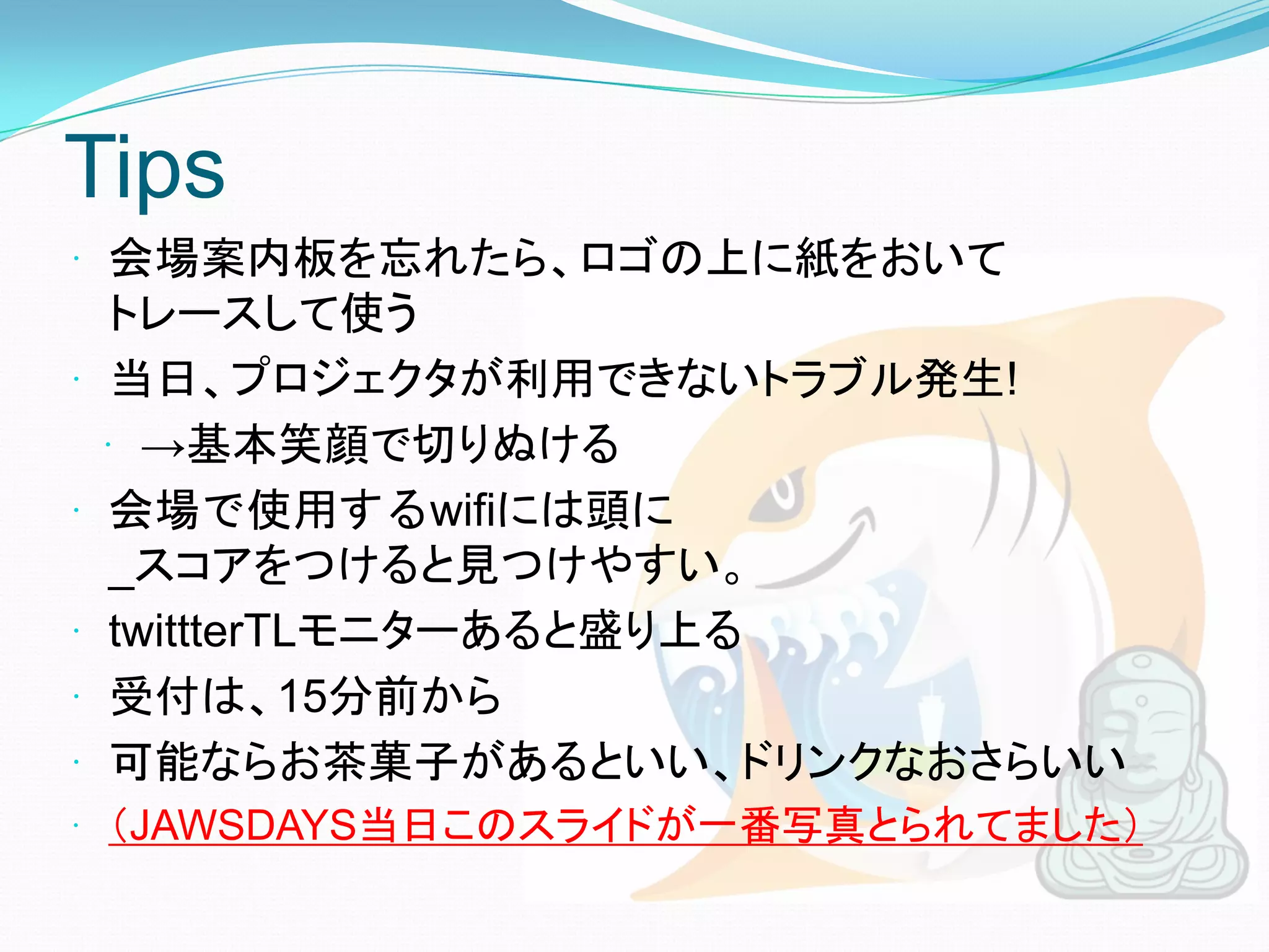 Tips
 会場案内板を忘れたら、ロゴの上に紙をおいて
     トレースして使う
    当日、プロジェクタが利用できないトラブル発生!
     →基本笑顔で切りぬける
    会場で使用するwifiには頭に
     _スコアをつけると見つけやすい。
    twittterTLモニターあると盛り上る
    受付は、15分前から
    可能ならお茶菓子があるといい、ドリンクなおさらいい
 （JAWSDAYS当日このスライドが一番写真とられてました）
 