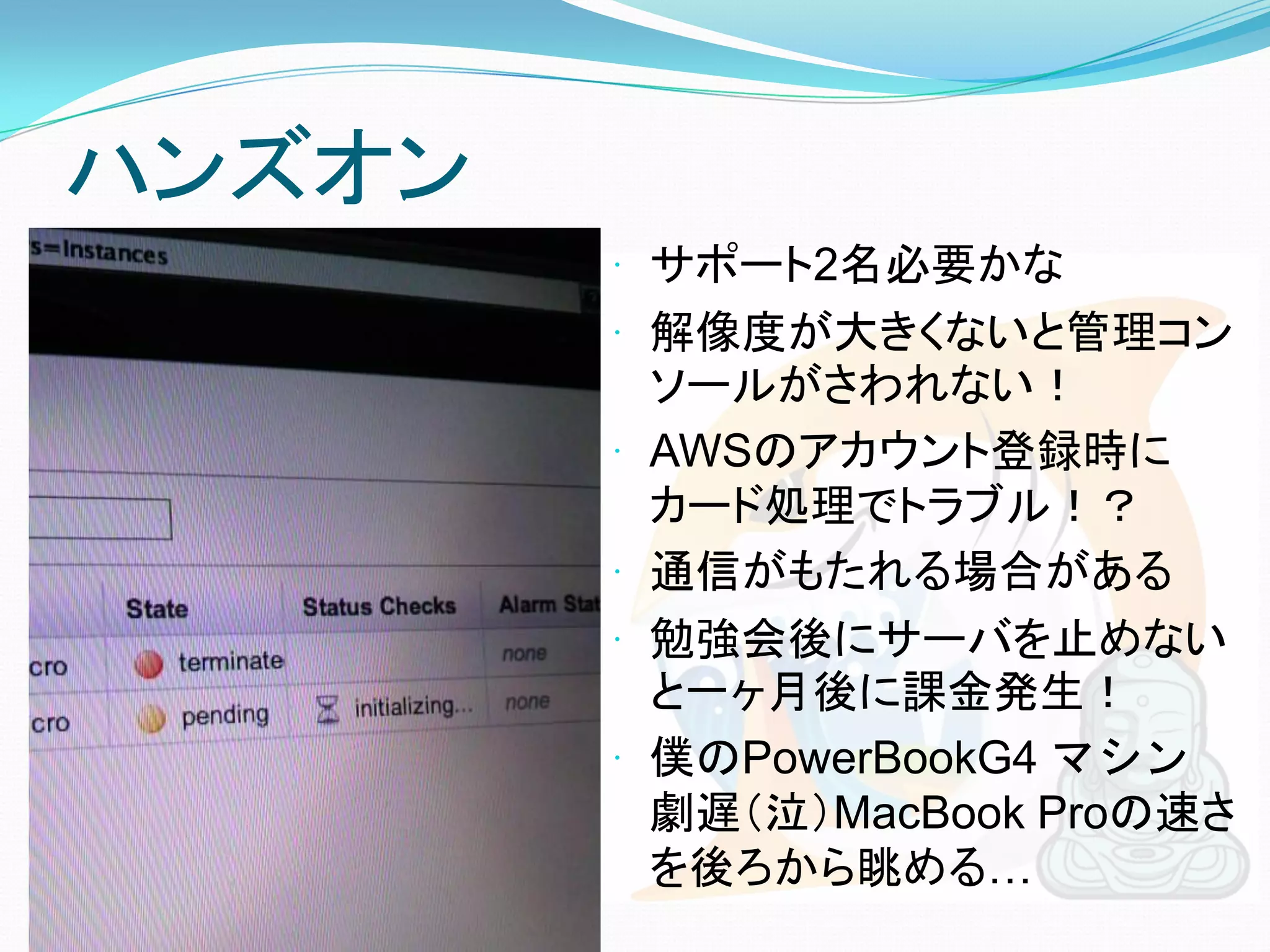 ハンズオン
         サポート2名必要かな
         解像度が大きくないと管理コン
            ソールがさわれない！
           AWSのアカウント登録時に
            カード処理でトラブル！？
           通信がもたれる場合がある
           勉強会後にサーバを止めない
            と一ヶ月後に課金発生！
           僕のPowerBookG4 マシン
            劇遅（泣）MacBook Proの速さ
            を後ろから眺める…
 