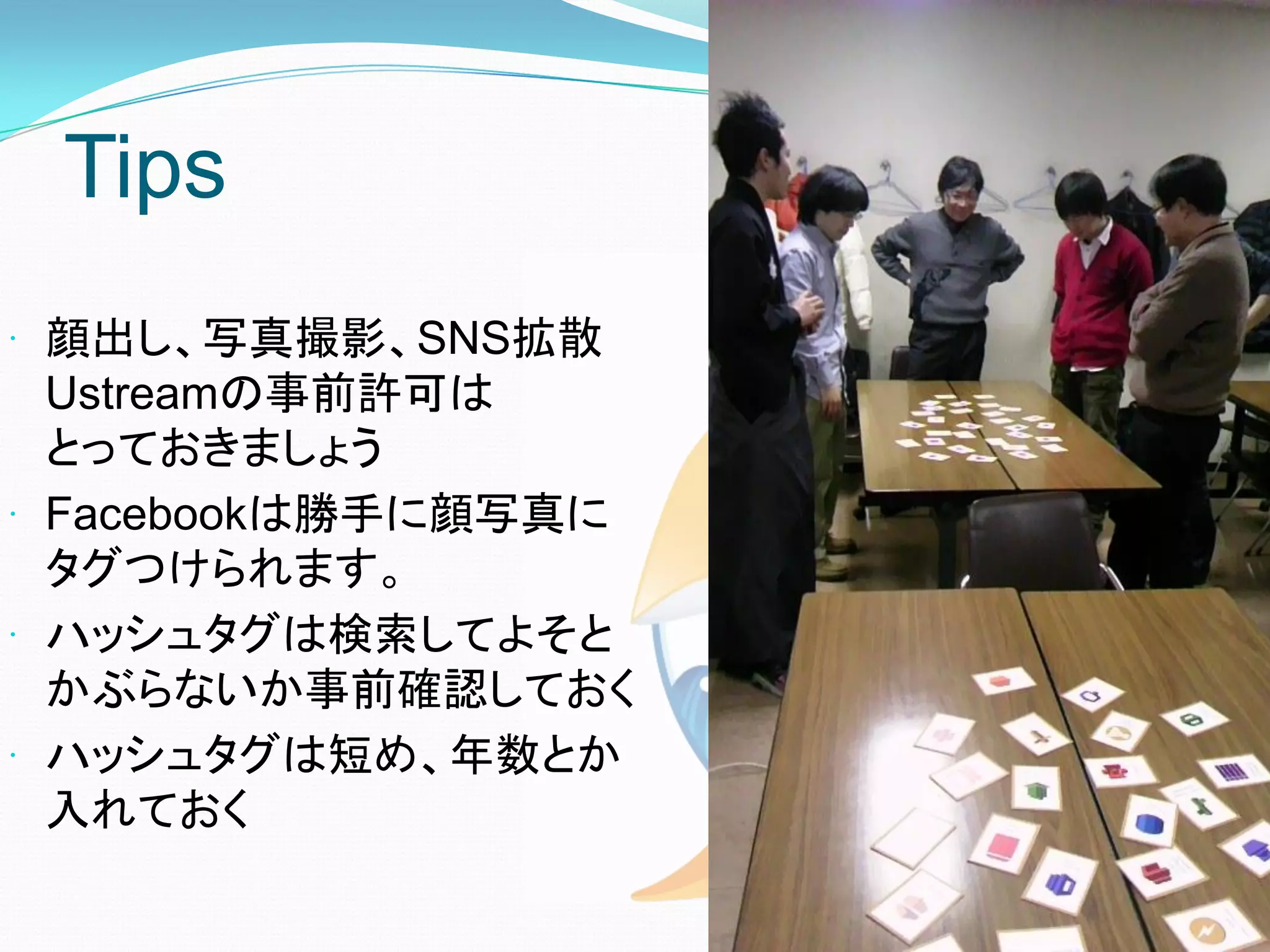 Tips
 顔出し、写真撮影、SNS拡散
  Ustreamの事前許可は
  とっておきましょう
 Facebookは勝手に顔写真に
  タグつけられます。
 ハッシュタグは検索してよそと
  かぶらないか事前確認しておく
 ハッシュタグは短め、年数とか
  入れておく
 