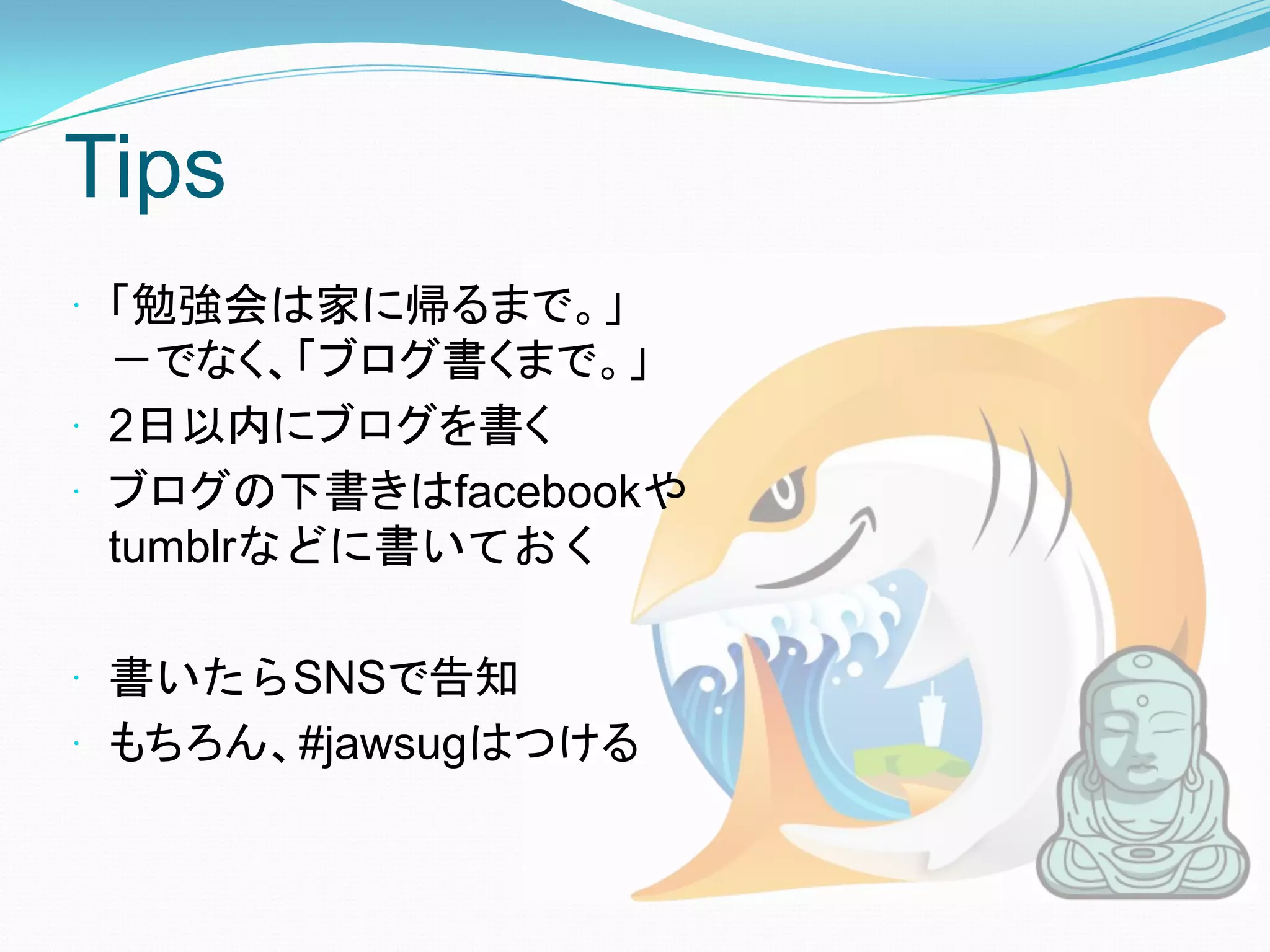Tips
 「勉強会は家に帰るまで。」
  －でなく、「ブログ書くまで。」
 2日以内にブログを書く
 ブログの下書きはfacebookや
  tumblrなどに書いておく

 書いたらSNSで告知
 もちろん、#jawsugはつける
 