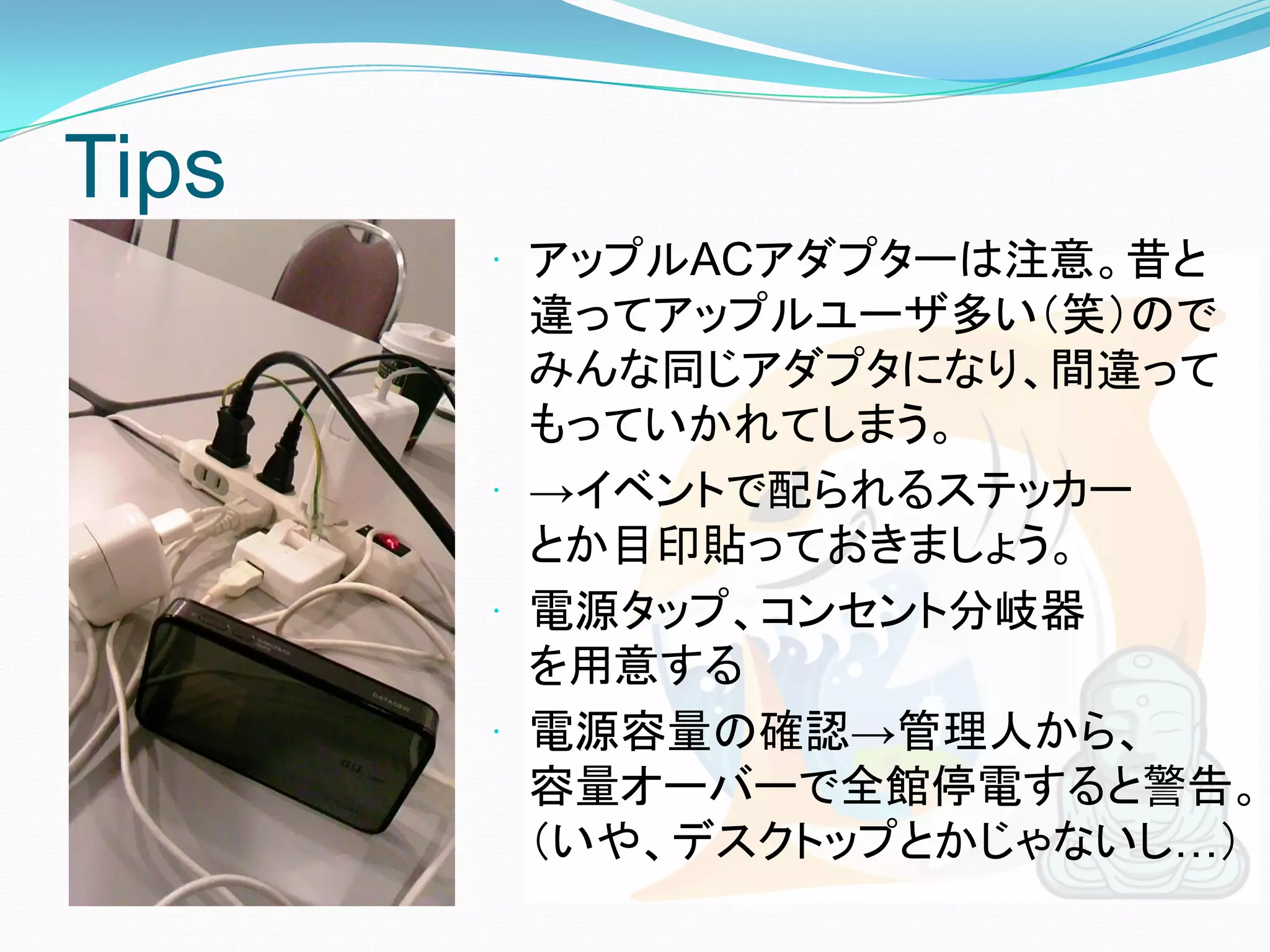 Tips
        アップルACアダプターは注意。昔と
         違ってアップルユーザ多い（笑）ので
         みんな同じアダプタになり、間違って
         もっていかれてしまう。
        →イベントで配られるステッカー
         とか目印貼っておきましょう。
        電源タップ、コンセント分岐器
         を用意する
        電源容量の確認→管理人から、
         容量オーバーで全館停電すると警告。
         （いや、デスクトップとかじゃないし…）
 