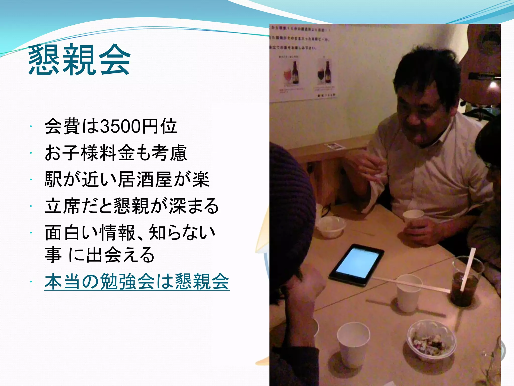 懇親会
 会費は3500円位
 お子様料金も考慮
 駅が近い居酒屋が楽
 立席だと懇親が深まる
 面白い情報、知らない
  事 に出会える
 本当の勉強会は懇親会
 