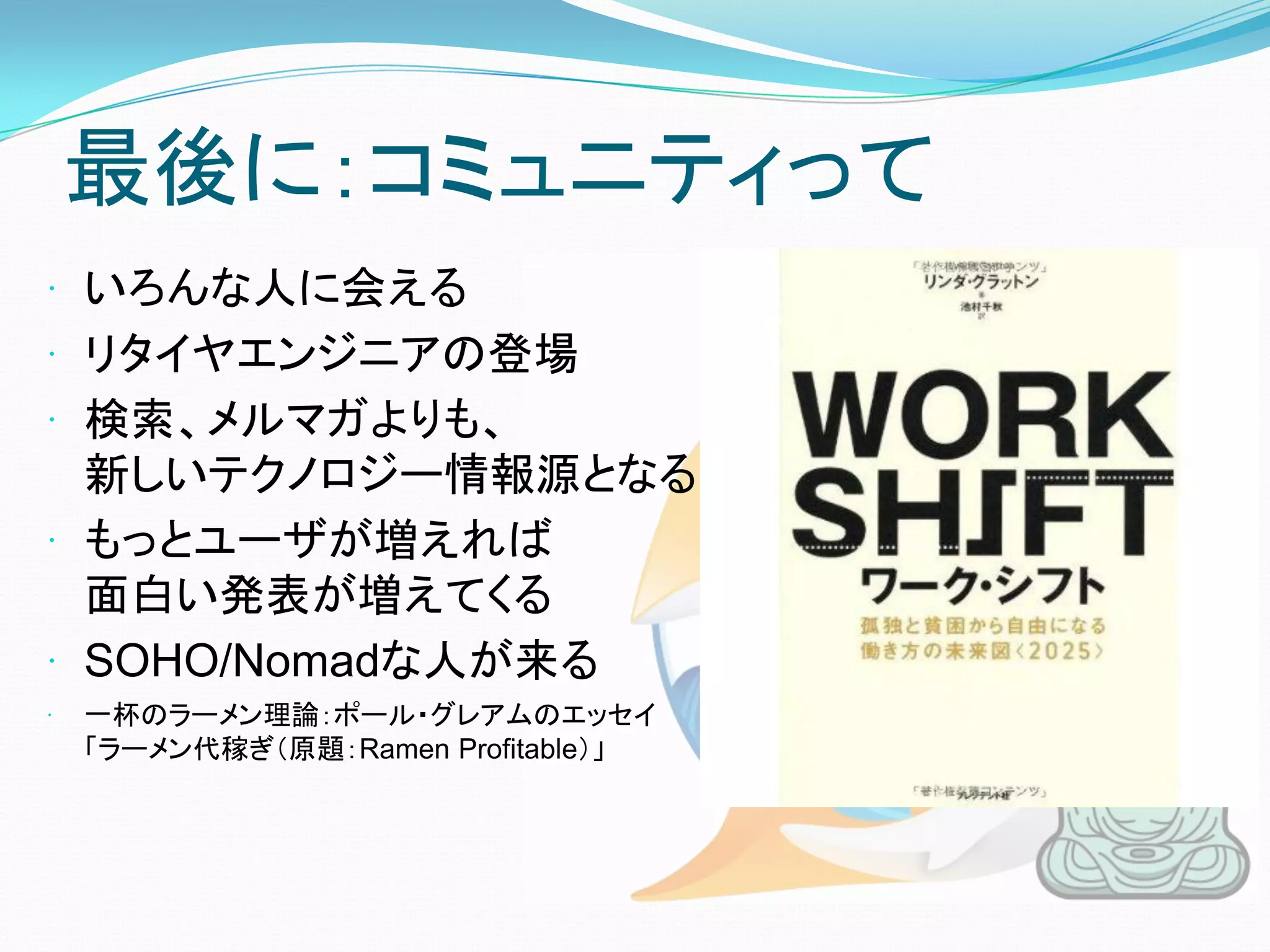 最後に：コミュニティって
 いろんな人に会える
 リタイヤエンジニアの登場
 検索、メルマガよりも、
  新しいテクノロジー情報源となる
 もっとユーザが増えれば
  面白い発表が増えてくる
 SOHO/Nomadな人が来る
   一杯のラーメン理論：ポール・グレアムのエッセイ
    「ラーメン代稼ぎ（原題：Ramen Profitable）」
 