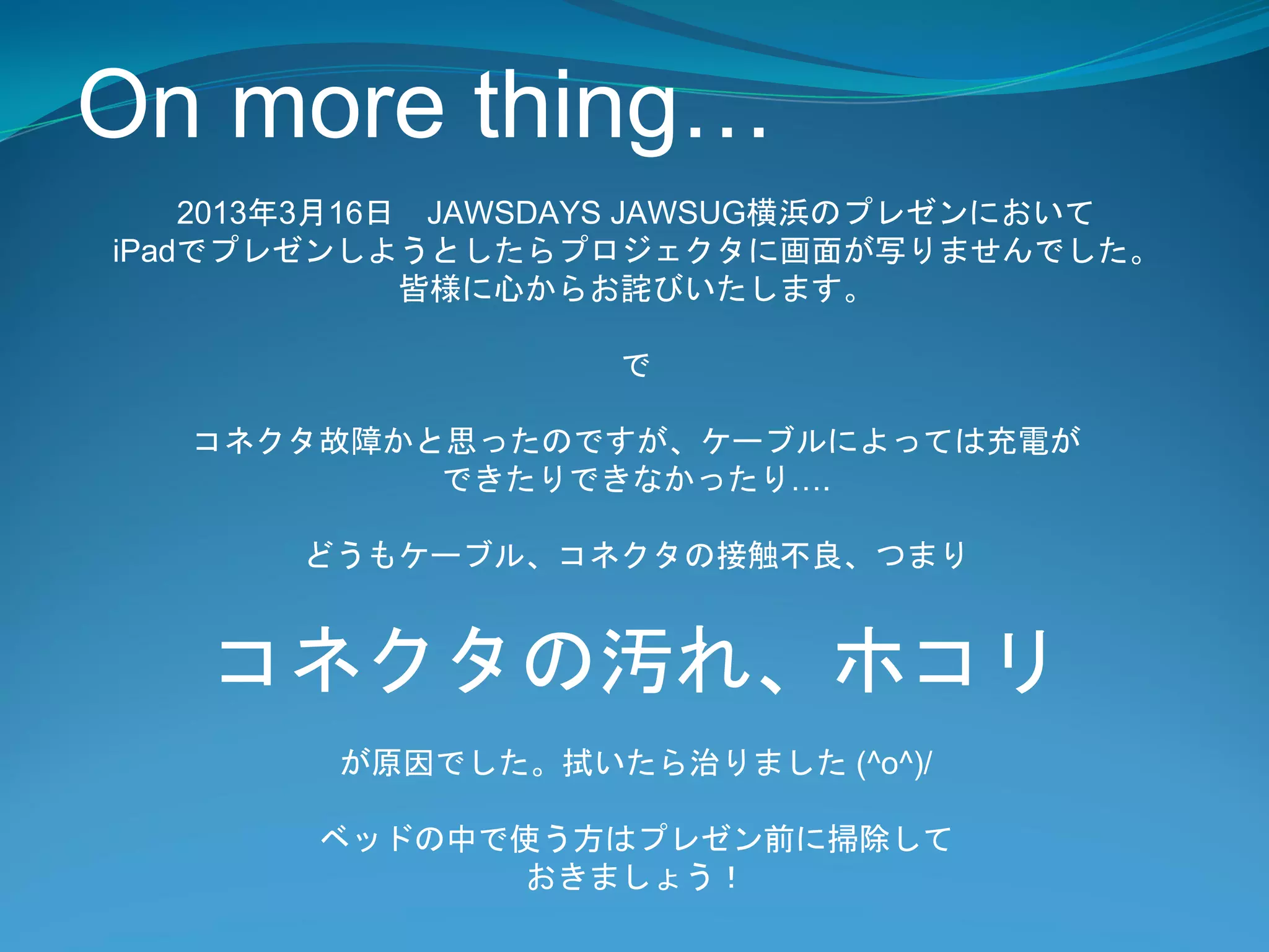 On more thing…
    2013年3月16日 JAWSDAYS JAWSUG横浜のプレゼンにおいて
iPadでプレゼンしようとしたらプロジェクタに画面が写りませんでした。
              皆様に心からお詫びいたします。

                   で

   コネクタ故障かと思ったのですが、ケーブルによっては充電が
           できたりできなかったり….

       どうもケーブル、コネクタの接触不良、つまり


   コネクタの汚れ、ホコリ
        が原因でした。拭いたら治りました (^o^)/

        ベッドの中で使う方はプレゼン前に掃除して
              おきましょう！
 