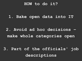 HOW to do it?


  1. Bake open data into IT


 2. Avoid ad hoc decisions –
  make whole categories open


3. Part of the officials' job
        descriptions
 