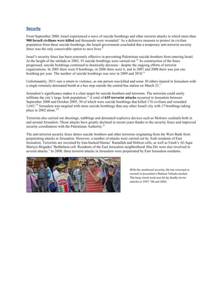 Security
From September 2000, Israel experienced a wave of suicide bombings and other terrorist attacks in which more than
900 Israeli civilians were killed and thousands were wounded.i
As a defensive measure to protect its civilian
population from these suicide bombings, the Israeli government concluded that a temporary anti-terrorist security
fence was the only conceivable option to save lives.ii
Israel’s security fence has been extremely effective in preventing Palestinian suicide bombers from entering Israel.
At the height of the intifada in 2002, 55 suicide bombings were carried out.iii
As construction of the fence
progressed, suicide bombings continued to drastically decrease - despite the ongoing efforts of terrorist
organizations. In 2005 there were 8 bombings, in 2006 there were 6, and in 2007 and 2008 there was just one
bombing per year. The number of suicide bombings was zero in 2009 and 2010.iv
Unfortunately, 2011 saw a return to violence, as one person was killed and some 30 others injured in Jerusalem with
a single remotely-detonated bomb at a bus stop outside the central bus station on March 23.v
Jerusalem’s significance makes it a clear target for suicide bombers and terrorists. The terrorists could easily
infiltrate the city’s large Arab population.vi
A total of 635 terrorist attacks occurred in Jerusalem between
September 2000 and October 2005, 30 of which were suicide bombings that killed 174 civilians and wounded
1,643.vii
Jerusalem was targeted with more suicide bombings than any other Israeli city with 17 bombings taking
place in 2002 alone.viii
Terrorists also carried out shootings, stabbings and detonated explosive devices such as Molotov cocktails both in
and around Jerusalem. Those attacks have greatly declined in recent years thanks to the security fence and improved
security coordination with the Palestinian Authority.ix
The anti-terrorist security fence deters suicide bombers and other terrorists originating from the West Bank from
perpetrating attacks in Jerusalem. However, a number of attacks were carried out by Arab residents of East
Jerusalem. Terrorists are recruited by Iran-backed Hamas’ Ramallah and Hebron cells, as well as Fatah’s Al-Aqsa
Martyrs Brigades’ Bethlehem cell. Residents of the East Jerusalem neighborhood Abu Dis were also involved in
several attacks.x
In 2008, three terrorist attacks in Jerusalem were perpetrated by East Jerusalem residents.
With the newfound security, life has returned to
normal in Jerusalem’s Mahane Yehuda market.
The busy street souk was hit by deadly terror
attacks in 1997, ‘98 and 2002.
 