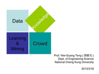 d ge
 Data                 le
                o w
           Kn
Learning
   &       Crowd
 Mining
                                  Prof. Wei-Guang Teng ( 鄧維光 )
                                     Dept. of Engineering Science
                                  National Cheng Kung University
                                                       2013/3/18
