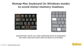 Remap Mac keyboard (in Windows mode)
                 to avoid motor-memory madness




                   SUGGESTION: SWAP ALT AND COMMAND KEYS IN WINDOWS,
                      SO (CMD-TAB) SWITCHES APPS ON BOTH PLATFORMS



3.18.2013 - WWW.QUBOP.COM
 