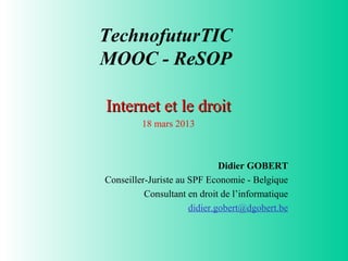 TechnofuturTIC
MOOC - ReSOP

Internet et le droit
         18 mars 2013



                              Didier GOBERT
Conseiller-Juriste au SPF Economie - Belgique
          Consultant en droit de l’informatique
                      didier.gobert@dgobert.be
 