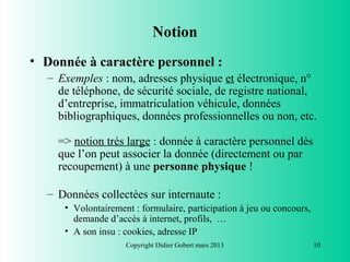 Notion
• Donnée à caractère personnel :
  – Exemples : nom, adresses physique et électronique, n°
    de téléphone, de sécurité sociale, de registre national,
    d’entreprise, immatriculation véhicule, données
    bibliographiques, données professionnelles ou non, etc.

    => notion très large : donnée à caractère personnel dès
    que l’on peut associer la donnée (directement ou par
    recoupement) à une personne physique !

  – Données collectées sur internaute :
     • Volontairement : formulaire, participation à jeu ou concours,
       demande d’accès à internet, profils, …
     • A son insu : cookies, adresse IP
                    Copyright Didier Gobert mars 2013                  10
 