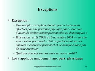 Exceptions

• Exception :
  – Un exemple : exception globale pour « traitements
    effectués par une personne physique pour l’exercice
    d’activités exclusivement personnelles ou domestiques »
  – Illustration : arrêt CJCE du 6 novembre 2003 => un site
    web – même personnel – doit respecter la loi sur les
    données à caractère personnel et ne bénéficie donc pas
    de cette exception
  – Quid des données sur nos amis sur notre profil ?
• Loi s’applique uniquement aux pers. physiques

                  Copyright Didier Gobert mars 2013      11
 
