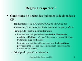 Règles à respecter ?

• Conditions de licéité des traitements de données à
  CP :
   – Traduction : « Je dois dire ce que je fais avec les
     données et je ne peux pas faire plus que ce que je dis »
   – Principe de finalité des traitements
      • Le traitement doit poursuivre une finalité déterminée,
        explicite et légitime : nécessité d’assurer la compatibilité des
        traitements avec ces finalités
      • Le traitement doit être effectué dans une des hypothèses
        prévues par la loi : par ex., consentement ou nécessaire à
        l’exécution du contrat.
   – Principe de qualité des données
                      Copyright Didier Gobert mars 2013                    12
 