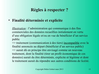 Règles à respecter ?

• Finalité déterminée et explicite

  Illustration : l’administration qui communique à des fins
  commerciales des données recueillies initialement en vertu
  d’une obligation légale et/ou en vue de bénéficier d’un service
  public
  => traitement (communication à des tiers) incompatible avec la
  finalité annoncée au départ (bénéficier d’un service public)
  => aurait dû en principe être envisagé comme un nouveau
  traitement, dont la finalité (tirer un profit économique de ces
  données) aurait du être déterminée, explicite et légitime et dont
  le traitement aurait du répondre aux autres conditions de licéité.

                      Copyright Didier Gobert mars 2013            13
 