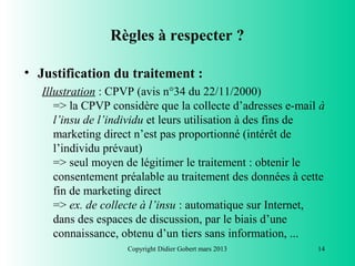 Règles à respecter ?

• Justification du traitement :
   Illustration : CPVP (avis n°34 du 22/11/2000)
      => la CPVP considère que la collecte d’adresses e-mail à
      l’insu de l’individu et leurs utilisation à des fins de
      marketing direct n’est pas proportionné (intérêt de
      l’individu prévaut)
      => seul moyen de légitimer le traitement : obtenir le
      consentement préalable au traitement des données à cette
      fin de marketing direct
      => ex. de collecte à l’insu : automatique sur Internet,
      dans des espaces de discussion, par le biais d’une
      connaissance, obtenu d’un tiers sans information, ...
                    Copyright Didier Gobert mars 2013       14
 