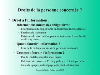 Droits de la personne concernée ?

• Droit à l’information :
   – Informations minimales obligatoires :
      • Coordonnées du responsable du traitement (nom, adresse)
      • Finalités du traitement
      • Existence du droit de s’opposer au traitement à des fins de
        marketing direct
   – Quand fournir l’information ?
      • Lors de la collecte auprès de la personne concernée
   – Comment fournir l’information ?
      • Pas de modalités légales spécifiques
      • Politique vie privée / « Privacy policy » : Lien à partir de
        toutes les pages, surtout page collectant information
                      Copyright Didier Gobert mars 2013                15
 