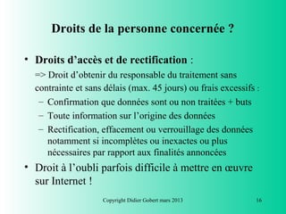 Droits de la personne concernée ?

• Droits d’accès et de rectification :
  => Droit d’obtenir du responsable du traitement sans
  contrainte et sans délais (max. 45 jours) ou frais excessifs :
   – Confirmation que données sont ou non traitées + buts
   – Toute information sur l’origine des données
   – Rectification, effacement ou verrouillage des données
     notamment si incomplètes ou inexactes ou plus
     nécessaires par rapport aux finalités annoncées
• Droit à l’oubli parfois difficile à mettre en œuvre
  sur Internet !
                    Copyright Didier Gobert mars 2013          16
 