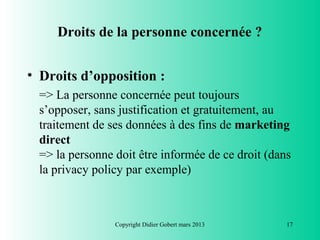 Droits de la personne concernée ?


• Droits d’opposition :
  => La personne concernée peut toujours
  s’opposer, sans justification et gratuitement, au
  traitement de ses données à des fins de marketing
  direct
  => la personne doit être informée de ce droit (dans
  la privacy policy par exemple)



                 Copyright Didier Gobert mars 2013   17
 