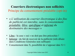 Courriers électroniques non sollicités
 Principe du consentement préalable (opt-in)

• « L’utilisation du courrier électronique à des fins
  de publicité est interdite, sans le consentement
  préalable, libre, spécifique et informé du
  destinataire des messages »

• Libre : la case « oui » ne doit pas être précochée !
• Informé : du fait de recevoir de la publicité (info diluée
  dans Conditions Générales non suffisant)
• Consentement date X, possibilité de s’opposer date X+1

                    Copyright Didier Gobert mars 2013          18
 