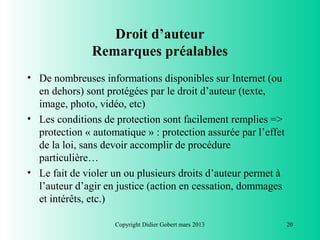 Droit d’auteur
               Remarques préalables
• De nombreuses informations disponibles sur Internet (ou
  en dehors) sont protégées par le droit d’auteur (texte,
  image, photo, vidéo, etc)
• Les conditions de protection sont facilement remplies =>
  protection « automatique » : protection assurée par l’effet
  de la loi, sans devoir accomplir de procédure
  particulière…
• Le fait de violer un ou plusieurs droits d’auteur permet à
  l’auteur d’agir en justice (action en cessation, dommages
  et intérêts, etc.)

                    Copyright Didier Gobert mars 2013           20
 
