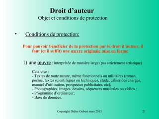 Droit d’auteur
             Objet et conditions de protection


•    Conditions de protection:

    Pour pouvoir bénéficier de la protection par le droit d’auteur, il
        faut (et il suffit) une œuvre originale mise en forme

    1) une œuvre : interprétée de manière large (pas strictement artistique)
         Cela vise :
         - Textes de toute nature, même fonctionnels ou utilitaires (roman,
         poème, textes scientifiques ou techniques, étude, cahier des charges,
         manuel d’utilisation, prospectus publicitaire, etc);
         - Photographies, images, dessins, séquences musicales ou vidéos ;
         - Programme d’ordinateur;
         - Base de données.


                        Copyright Didier Gobert mars 2013                        21
 