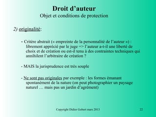 Droit d’auteur
               Objet et conditions de protection

2) originalité:

    - Critère abstrait (« empreinte de la personnalité de l’auteur ») :
      librement apprécié par le juge => l’auteur a-t-il une liberté de
      choix et de création ou est-il tenu à des contraintes techniques qui
      annihilent l’arbitraire de création ?

    - MAIS la jurisprudence est très souple

    - Ne sont pas originales par exemple : les formes émanant
       spontanément de la nature (on peut photographier un paysage
       naturel … mais pas un jardin d’agrément)




                         Copyright Didier Gobert mars 2013                22
 