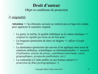 Droit d’auteur
               Objet et conditions de protection

2) originalité:

   Attention => les éléments suivants ne rentrent pas en ligne de compte
   pour apprécier le caractère original :

    – Le genre, le mérite, la qualité esthétique ou la valeur artistique =>
      original ne signifie pas beau ou de bon goût !
    – La longueur (protection de titres ou slogans => affaire Google
      News)
    – La destination (protection des œuvres d’art appliqué mais aussi de
      créations utilitaires, scientifiques ou informationnelles => manuels
      d’utilisation, articles de presse, contribution doctrinale, cartes
      géographiques, prospectus publicitaire, etc.)
    – La contrariété à l’ordre public ou aux bonnes mœurs (=>
      protection de films pornographiques !)

                        Copyright Didier Gobert mars 2013                23
 