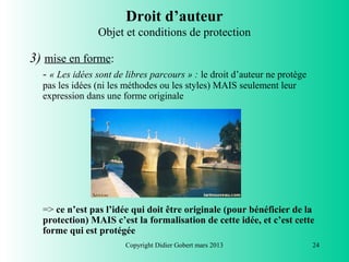 Droit d’auteur
                Objet et conditions de protection

3) mise en forme:
  - « Les idées sont de libres parcours » : le droit d’auteur ne protège
  pas les idées (ni les méthodes ou les styles) MAIS seulement leur
  expression dans une forme originale




  => ce n’est pas l’idée qui doit être originale (pour bénéficier de la
  protection) MAIS c’est la formalisation de cette idée, et c’est cette
  forme qui est protégée
                       Copyright Didier Gobert mars 2013                   24
 