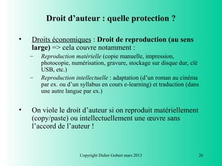 Droit d’auteur : quelle protection ?

•   Droits économiques : Droit de reproduction (au sens
    large) => cela couvre notamment :
    –   Reproduction matérielle (copie manuelle, impression,
        photocopie, numérisation, gravure, stockage sur disque dur, clé
        USB, etc.)
    –   Reproduction intellectuelle : adaptation (d’un roman au cinéma
        par ex. ou d’un syllabus en cours e-learning) et traduction (dans
        une autre langue par ex.)


•   On viole le droit d’auteur si on reproduit matériellement
    (copy/paste) ou intellectuellement une œuvre sans
    l’accord de l’auteur !


                       Copyright Didier Gobert mars 2013                26
 