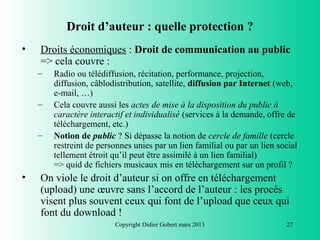 Droit d’auteur : quelle protection ?
•   Droits économiques : Droit de communication au public
    => cela couvre :
    –   Radio ou télédiffusion, récitation, performance, projection,
        diffusion, câblodistribution, satellite, diffusion par Internet (web,
        e-mail, …)
    –   Cela couvre aussi les actes de mise à la disposition du public à
        caractère interactif et individualisé (services à la demande, offre de
        téléchargement, etc.)
    –   Notion de public ? Si dépasse la notion de cercle de famille (cercle
        restreint de personnes unies par un lien familial ou par un lien social
        tellement étroit qu’il peut être assimilé à un lien familial)
        => quid de fichiers musicaux mis en téléchargement sur un profil ?
•   On viole le droit d’auteur si on offre en téléchargement
    (upload) une œuvre sans l’accord de l’auteur : les procès
    visent plus souvent ceux qui font de l’upload que ceux qui
    font du download !
                         Copyright Didier Gobert mars 2013                 27
 