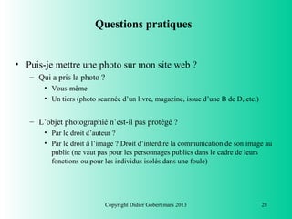 Questions pratiques


• Puis-je mettre une photo sur mon site web ?
   – Qui a pris la photo ?
       • Vous-même
       • Un tiers (photo scannée d’un livre, magazine, issue d’une B de D, etc.)


   – L’objet photographié n’est-il pas protégé ?
       • Par le droit d’auteur ?
       • Par le droit à l’image ? Droit d’interdire la communication de son image au
         public (ne vaut pas pour les personnages publics dans le cadre de leurs
         fonctions ou pour les individus isolés dans une foule)




                             Copyright Didier Gobert mars 2013                     28
 