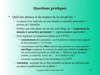 Questions pratiques

• Quid des photos et du respect de la vie privée ?
   – La photo d’un individu est une donnée à caractère personnel =>
     permet de l’identifier
   – Publier une telle photo sur un site web, blog, etc = traitement de
     donnée à caractère personnel => réglementation applicable !
   – Pour légitimer ce traitement (selon avis CPVP) :
       • consentement de la personne, ou d’un parent si mineur sans capacité
         de discernement (< 12-14 ans)
       • consentement doit être libre (exercé sans pression ou contre-partie),
         spécifique (respecter le contexte de publication défini) et informé =>
         une autorisation générale ne suffit pas => définir le type de photo
         publiée, le contexte, le but, etc…. et se limiter à cela !
       • nécessiter en principe d’une déclaration à la CPVP
   – Attention : accepter de se faire prendre en photo ne présume pas
     accepter la publication de sa photo !
                        Copyright Didier Gobert mars 2013                    29
 