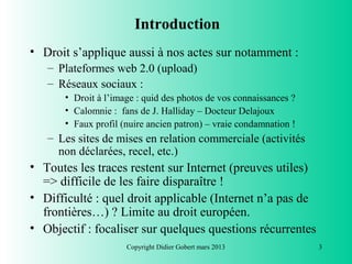 Introduction
• Droit s’applique aussi à nos actes sur notamment :
   – Plateformes web 2.0 (upload)
   – Réseaux sociaux :
       • Droit à l’image : quid des photos de vos connaissances ?
       • Calomnie : fans de J. Halliday – Docteur Delajoux
       • Faux profil (nuire ancien patron) – vraie condamnation !
   – Les sites de mises en relation commerciale (activités
     non déclarées, recel, etc.)
• Toutes les traces restent sur Internet (preuves utiles)
  => difficile de les faire disparaître !
• Difficulté : quel droit applicable (Internet n’a pas de
  frontières…) ? Limite au droit européen.
• Objectif : focaliser sur quelques questions récurrentes
                      Copyright Didier Gobert mars 2013             3
 