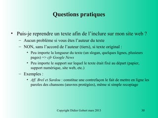 Questions pratiques


• Puis-je reprendre un texte afin de l’inclure sur mon site web ?
   – Aucun problème si vous êtes l’auteur du texte
   – NON, sans l’accord de l’auteur (tiers), si texte original :
       • Peu importe la longueur du texte (un slogan, quelques lignes, plusieurs
         pages) => cfr Google News
       • Peu importe le support sur lequel le texte était fixé au départ (papier,
         support numérique, site web, etc.)
   – Exemples :
       • Aff. Brel et Sardou : constitue une contrefaçon le fait de mettre en ligne les
         paroles des chansons (œuvres protégées), même si simple recopiage




                          Copyright Didier Gobert mars 2013                       30
 