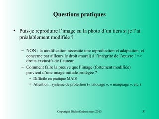 Questions pratiques

• Puis-je reproduire l’image ou la photo d’un tiers si je l’ai
  préalablement modifiée ?

   – NON : la modification nécessite une reproduction et adaptation, et
     concerne par ailleurs le droit (moral) à l’intégrité de l’œuvre ! =>
     droits exclusifs de l’auteur
   – Comment faire la preuve que l’image (fortement modifiée)
     provient d’une image initiale protégée ?
       • Difficile en pratique MAIS
       • Attention : système de protection (« tatouage », « marquage », etc.)




                        Copyright Didier Gobert mars 2013                       31
 